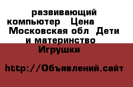 развивающий компьютер › Цена ­ 600 - Московская обл. Дети и материнство » Игрушки   